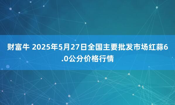 财富牛 2025年5月27日全国主要批发市场红蒜6.0公分价格行情