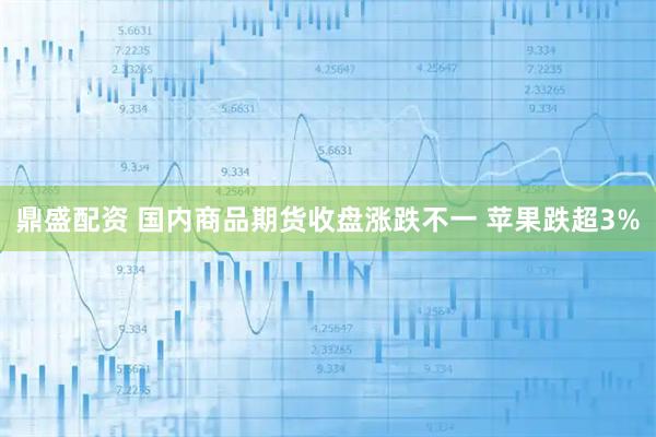 鼎盛配资 国内商品期货收盘涨跌不一 苹果跌超3%