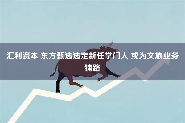 汇利资本 东方甄选选定新任掌门人 或为文旅业务铺路