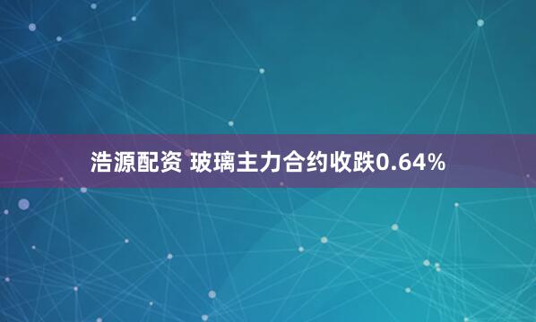 浩源配资 玻璃主力合约收跌0.64%