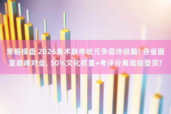 策略操盘 2026美术联考状元争霸终极篇! 各省画室巅峰对垒, 50%文化权重+考评分离谁能登顶?