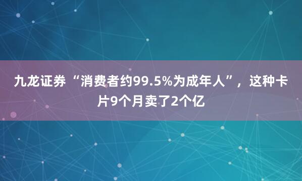 九龙证券 “消费者约99.5%为成年人”，这种卡片9个月卖了2个亿
