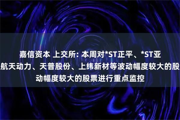 嘉信资本 上交所: 本周对*ST正平、*ST亚振、国晟科技、航天动力、天普股份、上纬新材等波动幅度较大的股票进行重点监控