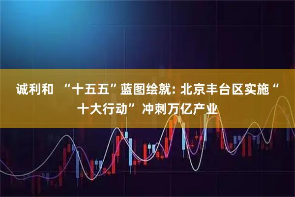 诚利和  “十五五”蓝图绘就: 北京丰台区实施“十大行动” 冲刺万亿产业