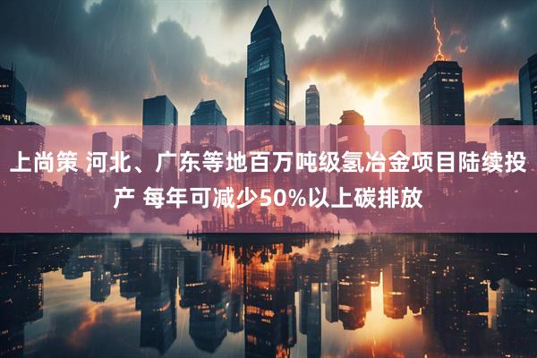 上尚策 河北、广东等地百万吨级氢冶金项目陆续投产 每年可减少50%以上碳排放