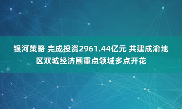 银河策略 完成投资2961.44亿元 共建成渝地区双城经济圈重点领域多点开花