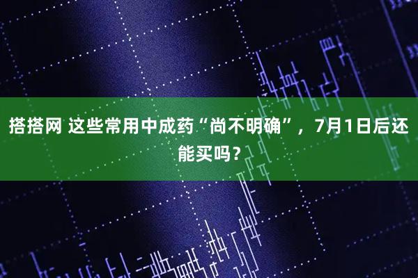 搭搭网 这些常用中成药“尚不明确”，7月1日后还能买吗？