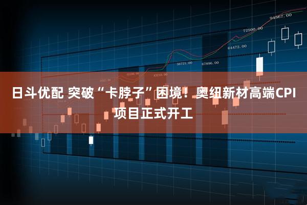 日斗优配 突破“卡脖子”困境！奥纽新材高端CPI项目正式开工
