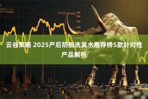 云谷策略 2025产后防脱洗发水推荐榜5款针对性产品解析