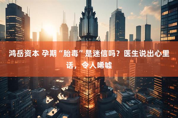 鸿岳资本 孕期“胎毒”是迷信吗？医生说出心里话，令人唏嘘
