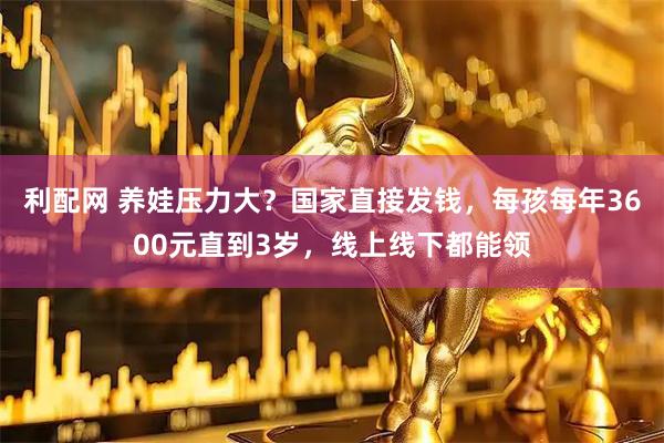 利配网 养娃压力大？国家直接发钱，每孩每年3600元直到3岁，线上线下都能领