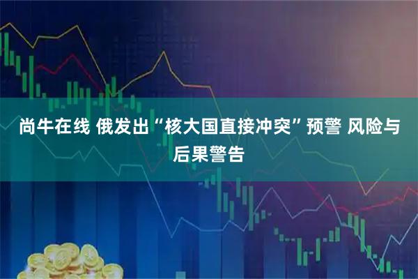 尚牛在线 俄发出“核大国直接冲突”预警 风险与后果警告