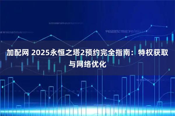 加配网 2025永恒之塔2预约完全指南：特权获取与网络优化